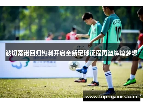 波切蒂诺回归热刺开启全新足球征程再塑辉煌梦想 波切蒂诺回归热刺开启全新足球征程再塑辉煌梦想