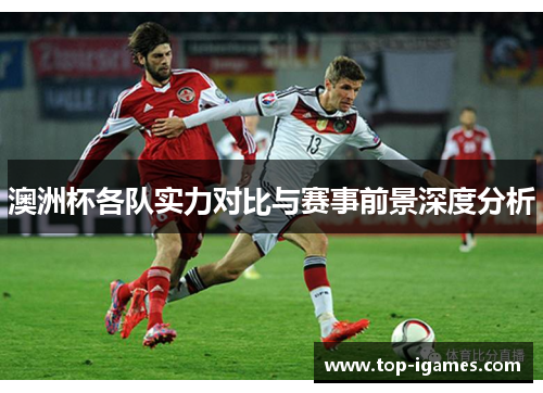 澳洲杯各队实力对比与赛事前景深度分析 澳洲杯各队实力对比与赛事前景深度分析