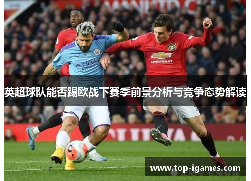 英超球队能否踢欧战下赛季前景分析与竞争态势解读 英超球队能否踢欧战下赛季前景分析与竞争态势解读