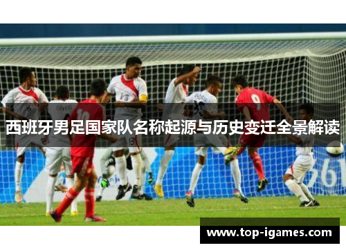 西班牙男足国家队名称起源与历史变迁全景解读 西班牙男足国家队名称起源与历史变迁全景解读