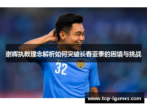 谢晖执教理念解析如何突破长春亚泰的困境与挑战