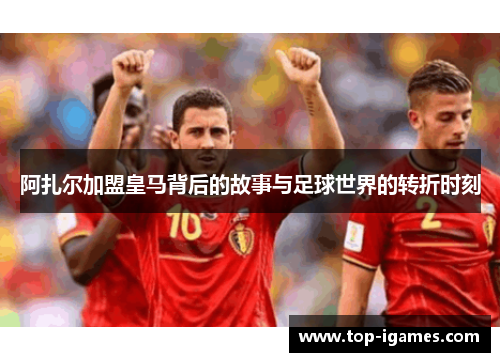 阿扎尔加盟皇马背后的故事与足球世界的转折时刻 阿扎尔加盟皇马背后的故事与足球世界的转折时刻