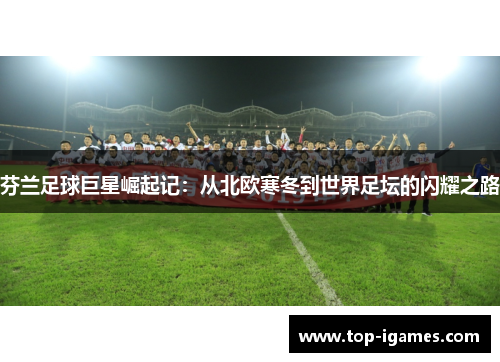 芬兰足球巨星崛起记:从北欧寒冬到世界足坛的闪耀之路 芬兰足球巨星崛起记:从北欧寒冬到世界足坛的闪耀之路