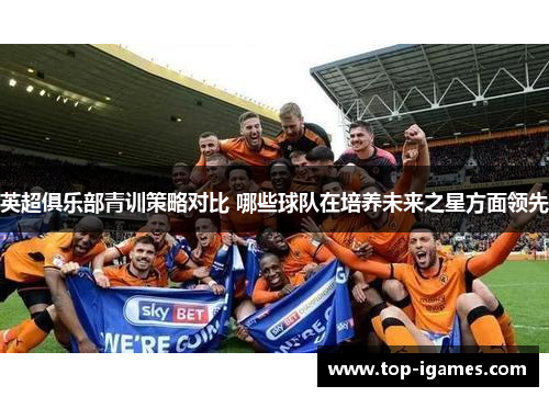 英超俱乐部青训策略对比 哪些球队在培养未来之星方面领先