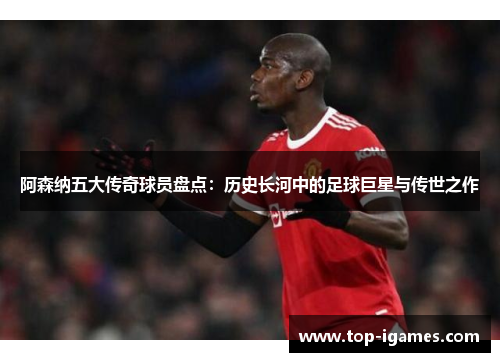 阿森纳五大传奇球员盘点:历史长河中的足球巨星与传世之作 阿森纳五大传奇球员盘点:历史长河中的足球巨星与传世之作