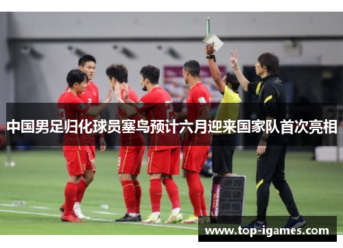 中国男足归化球员塞鸟预计六月迎来国家队首次亮相 中国男足归化球员塞鸟预计六月迎来国家队首次亮相