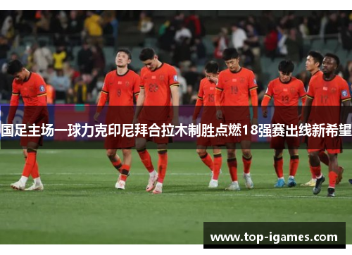 国足主场一球力克印尼拜合拉木制胜点燃18强赛出线新希望