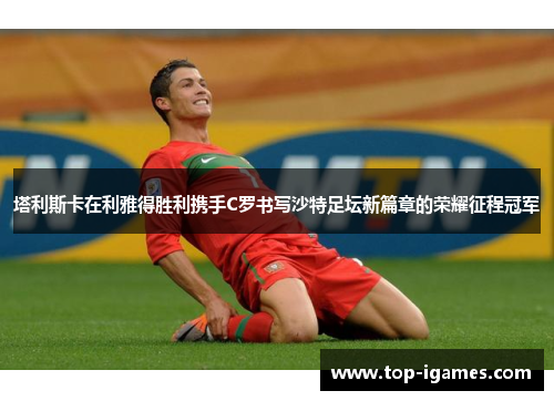 塔利斯卡在利雅得胜利携手C罗书写沙特足坛新篇章的荣耀征程冠军 塔利斯卡在利雅得胜利携手C罗书写沙特足坛新篇章的荣耀征程冠军