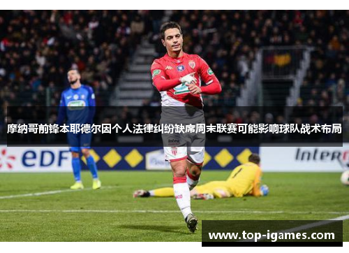 摩纳哥前锋本耶德尔因个人法律纠纷缺席周末联赛可能影响球队战术布局 摩纳哥前锋本耶德尔因个人法律纠纷缺席周末联赛可能影响球队战术布局