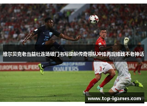 维尔贝克老当益壮连场破门书写逆龄传奇带队冲锋再现锋线不老神话 维尔贝克老当益壮连场破门书写逆龄传奇带队冲锋再现锋线不老神话